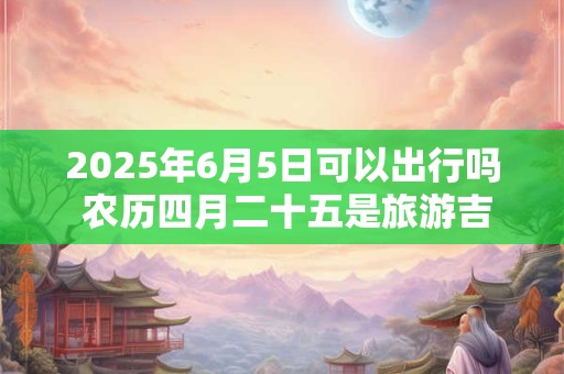 2025年6月5日可以出行吗 农历四月二十五是旅游吉日吗