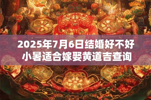 2025年7月6日结婚好不好 小暑适合嫁娶黄道吉查询