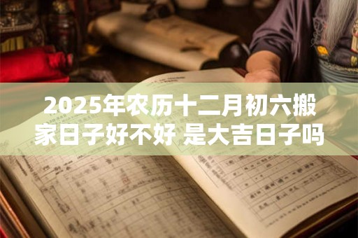 2025年农历十二月初六搬家日子好不好 是大吉日子吗