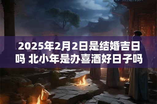 2025年2月2日是结婚吉日吗 北小年是办喜酒好日子吗