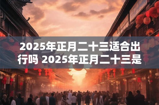 2025年正月二十三适合出行吗 2025年正月二十三是吉日吗