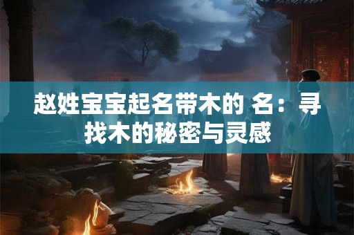 赵姓宝宝起名带木的 名：寻找木的秘密与灵感