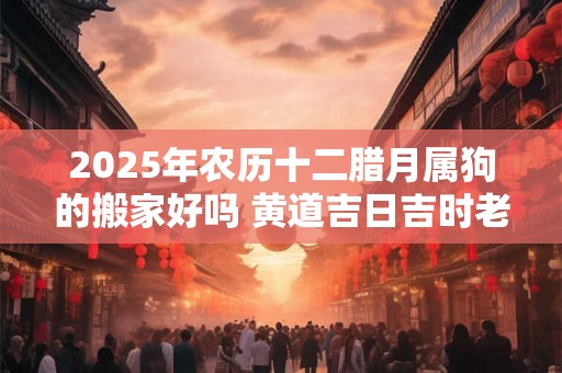 2025年农历十二腊月属狗的搬家好吗 黄道吉日吉时老黄历查询