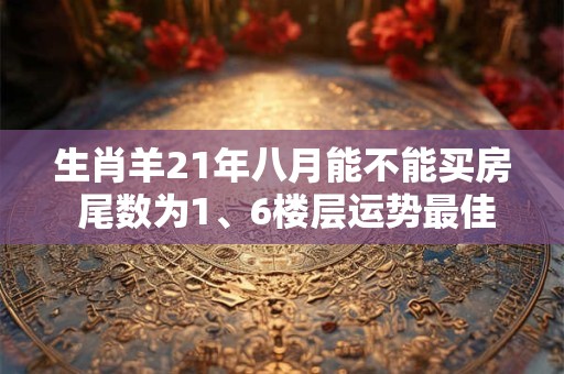 生肖羊21年八月能不能买房 尾数为1、6楼层运势最佳