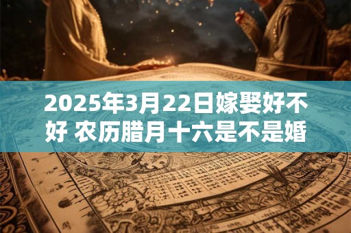 2025年3月22日嫁娶好不好 农历腊月十六是不是婚嫁吉日
