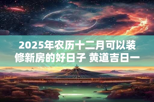 2025年农历十二月可以装修新房的好日子 黄道吉日一览表