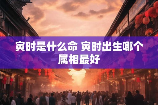 寅时是什么命 寅时出生哪个属相最好