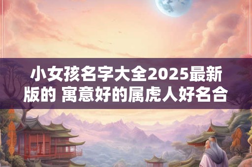 小女孩名字大全2025最新版的 寓意好的属虎人好名合集