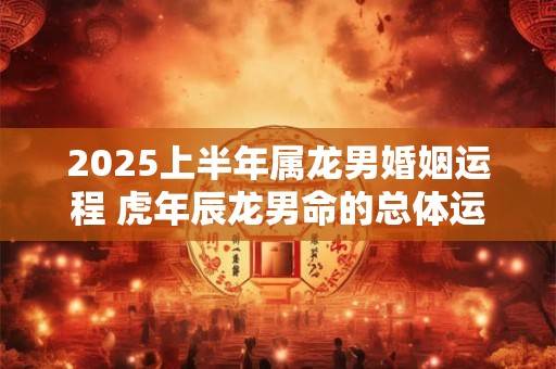 2025上半年属龙男婚姻运程 虎年辰龙男命的总体运势