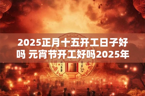 2025正月十五开工日子好吗 元宵节开工好吗2025年