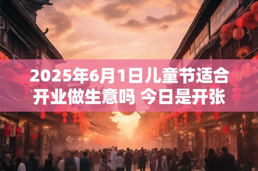 2025年6月1日儿童节适合开业做生意吗 今日是开张好日子吗