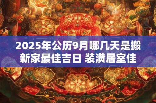2025年公历9月哪几天是搬新家最佳吉日 装潢居室佳期