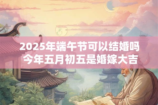 2025年端午节可以结婚吗 今年五月初五是婚嫁大吉日吗