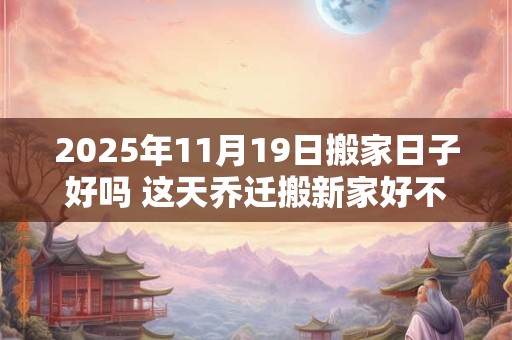 2025年11月19日搬家日子好吗 这天乔迁搬新家好不好