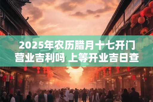 2025年农历腊月十七开门营业吉利吗 上等开业吉日查询