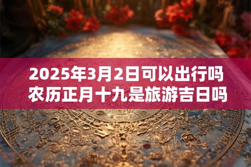 2025年3月2日可以出行吗 农历正月十九是旅游吉日吗