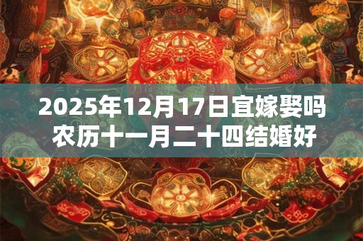 2025年12月17日宜嫁娶吗 农历十一月二十四结婚好不好