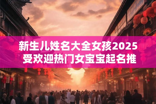 新生儿姓名大全女孩2025 受欢迎热门女宝宝起名推荐