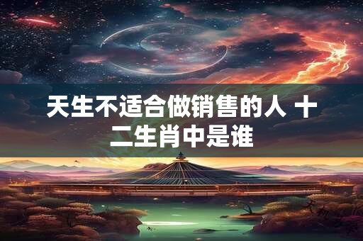 天生不适合做销售的人 十二生肖中是谁 天生不适合做销售的人 十二生肖中是谁