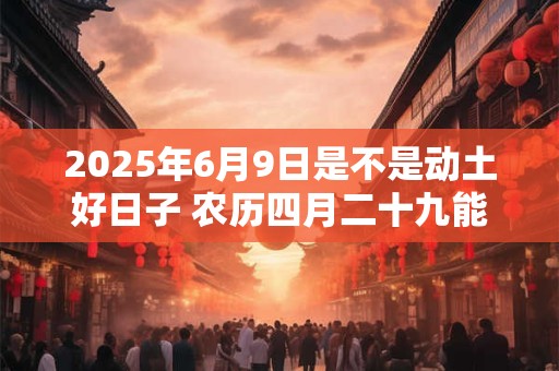 2025年6月9日是不是动土好日子 农历四月二十九能动土吗