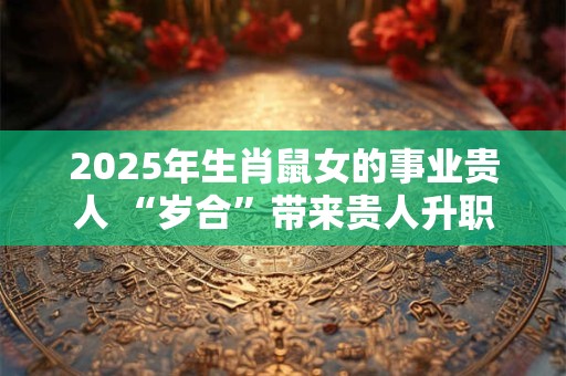 2025年生肖鼠女的事业贵人 “岁合”带来贵人升职加薪