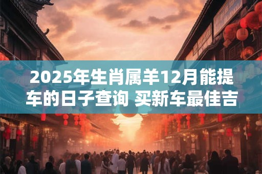 2025年生肖属羊12月能提车的日子查询 买新车最佳吉日