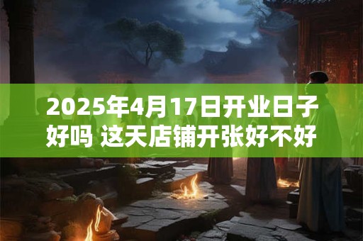 详细阅读:2025年4月17日开业日子好吗 这天店铺开张好不好 2025年4月17日开业日子好吗 这天店铺开张好不好