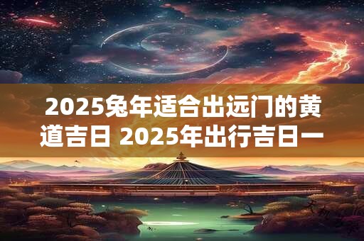 2025兔年适合出远门的黄道吉日 2025年出行吉日一览表