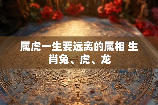 属虎一生要远离的属相 生肖兔、虎、龙 属虎一生要远离的属相 生肖兔、虎、龙