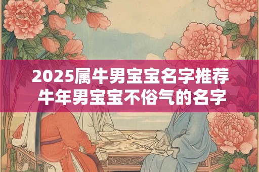 2025属牛男宝宝名字推荐 牛年男宝宝不俗气的名字推荐