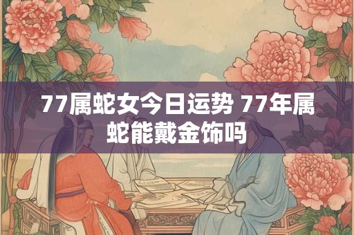 77属蛇女今日运势 77年属蛇能戴金饰吗 77属蛇女今日运势 77年属蛇能戴金饰吗