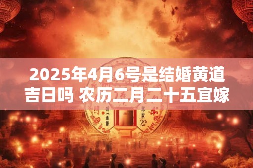 2025年4月6号是结婚黄道吉日吗 农历二月二十五宜嫁娶吗 2025年4月6号是结婚黄道吉日吗 农历二月二十五宜嫁娶吗