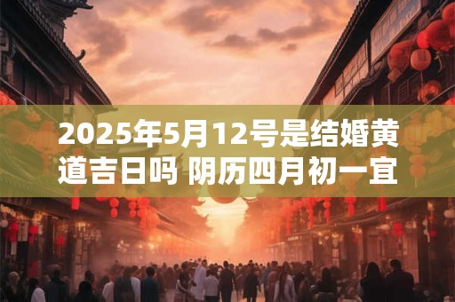 2025年5月12号是结婚黄道吉日吗 阴历四月初一宜嫁娶吗