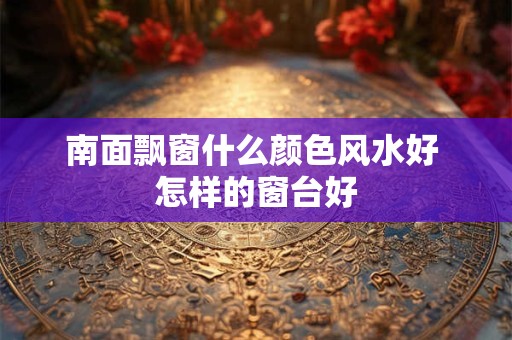 南面飘窗什么颜色风水好 怎样的窗台好