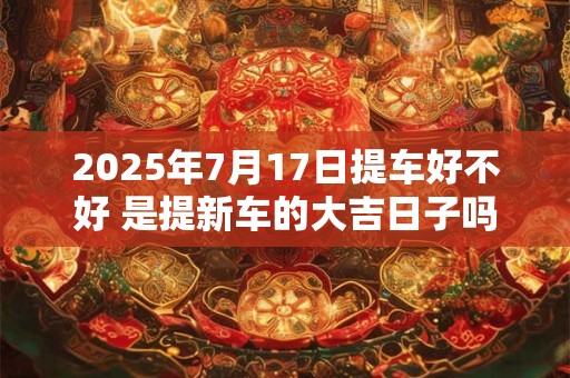 2025年7月17日提车好不好 是提新车的大吉日子吗