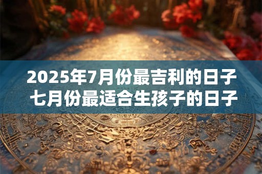 2025年7月份最吉利的日子 七月份最适合生孩子的日子