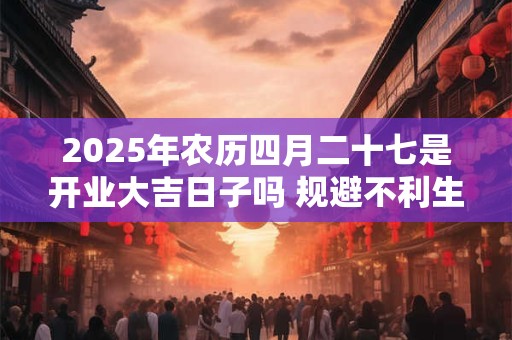 2025年农历四月二十七是开业大吉日子吗 规避不利生肖