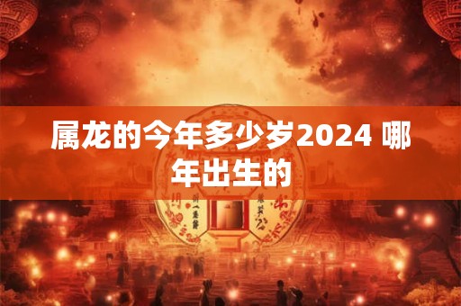 属龙的今年多少岁2024 哪年出生的