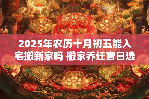 2025年农历十月初五能入宅搬新家吗 搬家乔迁吉日选择