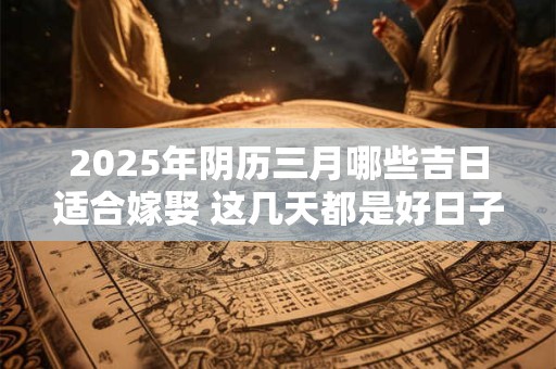 2025年阴历三月哪些吉日适合嫁娶 这几天都是好日子