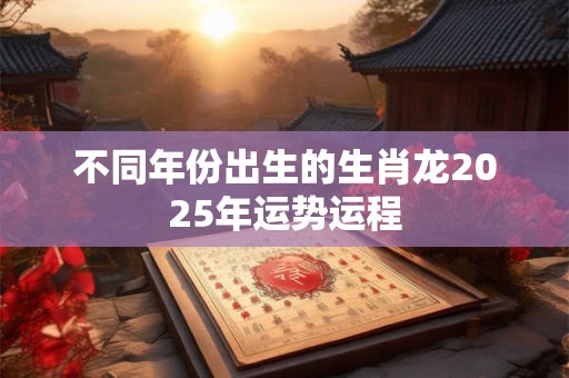 不同年份出生的生肖龙2025年运势运程