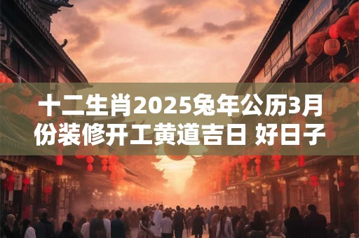 十二生肖2025兔年公历3月份装修开工黄道吉日 好日子查询