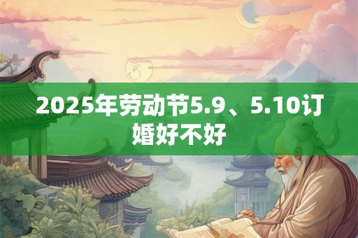 2025年劳动节5.9、5.10订婚好不好 2025年劳动节5.9、5.10订婚好不好