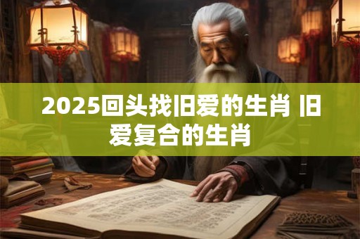 2025回头找旧爱的生肖 旧爱复合的生肖