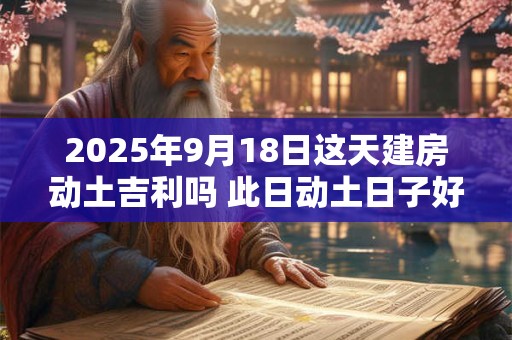 2025年9月18日这天建房动土吉利吗 此日动土日子好吗