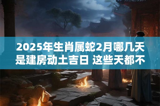 2025年生肖属蛇2月哪几天是建房动土吉日 这些天都不错