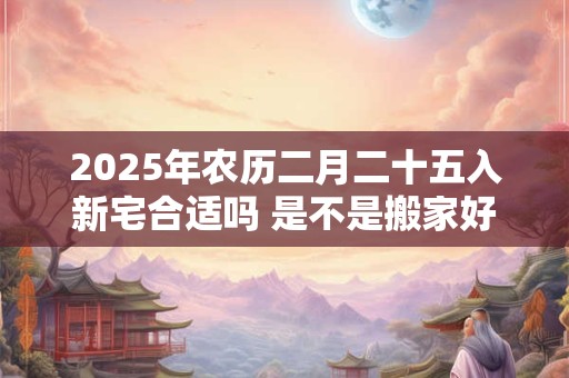2025年农历二月二十五入新宅合适吗 是不是搬家好日子