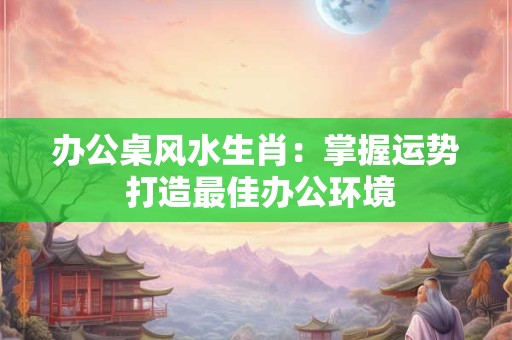 办公桌风水生肖:掌握运势 打造最佳办公环境 办公桌风水生肖:掌握运势 打造最佳办公环境