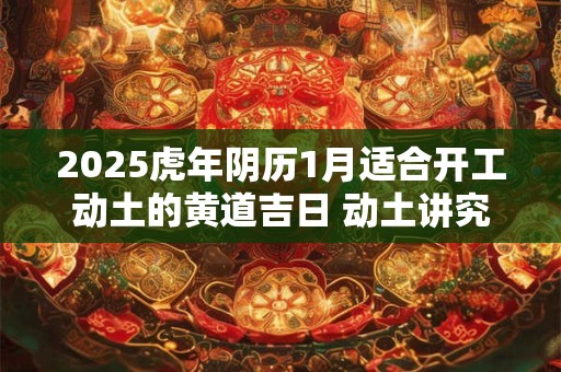 2025虎年阴历1月适合开工动土的黄道吉日 动土讲究事宜