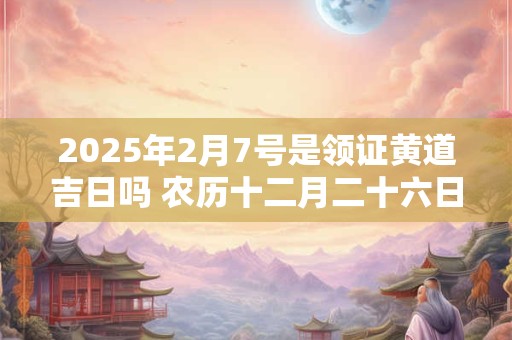 2025年2月7号是领证黄道吉日吗 农历十二月二十六日子好吗
